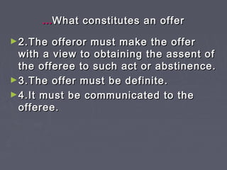 ……What constitutes an offerWhat constitutes an offer
►2.The offeror must make the offer2.The offeror must make the offer
with a view to obtaining the assent ofwith a view to obtaining the assent of
the offeree to such act or abstinence.the offeree to such act or abstinence.
►3.The offer must be definite.3.The offer must be definite.
►4.It must be communicated to the4.It must be communicated to the
offeree.offeree.
 