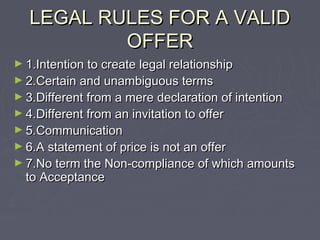 LEGAL RULES FOR A VALIDLEGAL RULES FOR A VALID
OFFEROFFER
► 1.Intention to create legal relationship1.Intention to create legal relationship
► 2.Certain and unambiguous terms2.Certain and unambiguous terms
► 3.Different from a mere declaration of intention3.Different from a mere declaration of intention
► 4.Different from an invitation to offer4.Different from an invitation to offer
► 5.Communication5.Communication
► 6.A statement of price is not an offer6.A statement of price is not an offer
► 7.No term the Non-compliance of which amounts7.No term the Non-compliance of which amounts
to Acceptanceto Acceptance
 