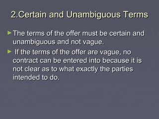 2.Certain and Unambiguous Terms2.Certain and Unambiguous Terms
►The terms of the offer must be certain andThe terms of the offer must be certain and
unambiguous and not vague.unambiguous and not vague.
► If the terms of the offer are vague, noIf the terms of the offer are vague, no
contract can be entered into because it iscontract can be entered into because it is
not clear as to what exactly the partiesnot clear as to what exactly the parties
intended to do.intended to do.
 