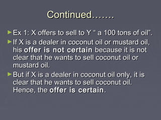 Continued…….Continued…….
►Ex 1: X offers to sell to Y “ a 100 tons of oil”.Ex 1: X offers to sell to Y “ a 100 tons of oil”.
►If X is a dealer in coconut oil or mustard oil,If X is a dealer in coconut oil or mustard oil,
hishis offer is not certainoffer is not certain because it is notbecause it is not
clear that he wants to sell coconut oil orclear that he wants to sell coconut oil or
mustard oil.mustard oil.
►But if X is a dealer in coconut oil only, it isBut if X is a dealer in coconut oil only, it is
clear that he wants to sell coconut oil.clear that he wants to sell coconut oil.
Hence, theHence, the offer is certainoffer is certain ..
 