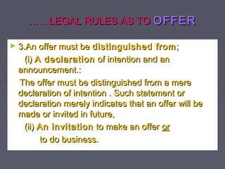 …………LEGAL RULES AS TOLEGAL RULES AS TO OFFEROFFER
► 3.An offer must be3.An offer must be distinguished fromdistinguished from;;
(i)(i) A declarationA declaration of intention and anof intention and an
announcement.:announcement.:
The offer must be distinguished from a mereThe offer must be distinguished from a mere
declaration of intention . Such statement ordeclaration of intention . Such statement or
declaration merely indicates that an offer will bedeclaration merely indicates that an offer will be
made or invited in future,made or invited in future,
(ii)(ii) An invitationAn invitation to make an offerto make an offer oror
to do business.to do business.
 