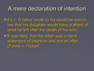 A mere declaration of intentionA mere declaration of intention
►Ex 1: A father wrote to his would be son-in-Ex 1: A father wrote to his would be son-in-
law that his daughter would have a share oflaw that his daughter would have a share of
what he left after the death of his wife.what he left after the death of his wife.
►It was held, that the letter was a mereIt was held, that the letter was a mere
statement of intention and not an offer.statement of intention and not an offer.
(Farine v. Fickar)(Farine v. Fickar)
 