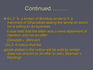 Continued………Continued………
► Ex 2: X, a broker of Bombay wrote to Y aEx 2: X, a broker of Bombay wrote to Y a
merchant of Ghaziabad stating the terms on whichmerchant of Ghaziabad stating the terms on which
he is willing to do business.he is willing to do business.
It was held that the letter was a mere statement ofIt was held that the letter was a mere statement of
intention and not an offer.intention and not an offer.
(Devidatt v. Shriram)(Devidatt v. Shriram)
Ex 3: A notice that theEx 3: A notice that the
goods stated in the notice will be sold by tendergoods stated in the notice will be sold by tender
does not amount to an offer to sell.( Spencer v.does not amount to an offer to sell.( Spencer v.
Harding)Harding)
 