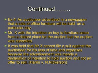 Continued……..Continued……..
► Ex 4: An auctioneer advertised in a newspaperEx 4: An auctioneer advertised in a newspaper
that a sale of office furniture will be held on athat a sale of office furniture will be held on a
particular day.particular day.
► Mr. X with the intention on buy to furniture cameMr. X with the intention on buy to furniture came
from a distant place for the auction but the auctionfrom a distant place for the auction but the auction
was cancelled.was cancelled.
► It was held that Mr X cannot file a suit against theIt was held that Mr X cannot file a suit against the
auctioneer for his loss of time and expensesauctioneer for his loss of time and expenses
because the advertisement was merely abecause the advertisement was merely a
declaration of intention to hold auction and not andeclaration of intention to hold auction and not an
offer to sell. (Harris v. N.Nickerson)offer to sell. (Harris v. N.Nickerson)
 