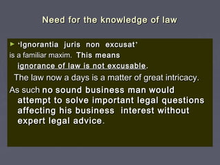 Need for the knowledge of lawNeed for the knowledge of law
► ‘‘Ignorantia juris non excusatIgnorantia juris non excusat ’’
is a familiar maxim.is a familiar maxim. This meansThis means
ignorance of law is not excusableignorance of law is not excusable ..
The law now a days is a matter of great intricacy.The law now a days is a matter of great intricacy.
As suchAs such nono sound business mansound business man wouldwould
attempt to solve important legal questionsattempt to solve important legal questions
affecting his business interest withoutaffecting his business interest without
expert legal adviceexpert legal advice ..
 