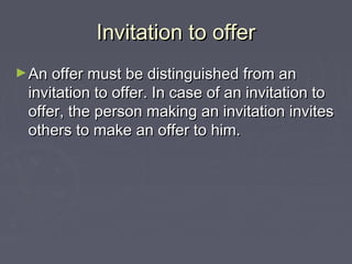 Invitation to offerInvitation to offer
►An offer must be distinguished from anAn offer must be distinguished from an
invitation to offer. In case of an invitation toinvitation to offer. In case of an invitation to
offer, the person making an invitation invitesoffer, the person making an invitation invites
others to make an offer to him.others to make an offer to him.
 