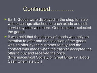 Continued…………Continued…………
► Ex 1: Goods were displayed in the shop for saleEx 1: Goods were displayed in the shop for sale
with price tags attached on each article and selfwith price tags attached on each article and self
service system was there. One customer selectedservice system was there. One customer selected
the goods.the goods.
► It was held that the display of goods was only anIt was held that the display of goods was only an
intention to offer and the selection of the goodsintention to offer and the selection of the goods
was an offer by the customer to buy and thewas an offer by the customer to buy and the
contract was made when the cashier accepted thecontract was made when the cashier accepted the
offer to buy and received the price.offer to buy and received the price.
(Pharmaceutical Society of Great Britain v. Boots(Pharmaceutical Society of Great Britain v. Boots
Cash Chemists Ltd.)Cash Chemists Ltd.)
 