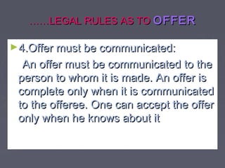 …………LEGAL RULES AS TOLEGAL RULES AS TO OFFEROFFER
►4.Offer must be communicated:4.Offer must be communicated:
An offer must be communicated to theAn offer must be communicated to the
person to whom it is made. An offer isperson to whom it is made. An offer is
complete only when it is communicatedcomplete only when it is communicated
to the offeree. One can accept the offerto the offeree. One can accept the offer
only when he knows about itonly when he knows about it
 