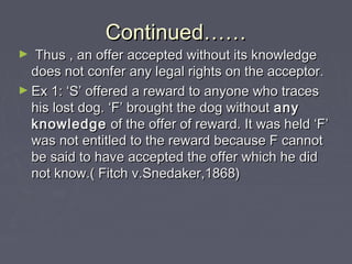 Continued……Continued……
► Thus , an offer accepted without its knowledgeThus , an offer accepted without its knowledge
does not confer any legal rights on the acceptor.does not confer any legal rights on the acceptor.
► Ex 1: ‘S’ offered a reward to anyone who tracesEx 1: ‘S’ offered a reward to anyone who traces
his lost dog. ‘F’ brought the dog withouthis lost dog. ‘F’ brought the dog without anyany
knowledgeknowledge of the offer of reward. It was held ‘F’of the offer of reward. It was held ‘F’
was not entitled to the reward because F cannotwas not entitled to the reward because F cannot
be said to have accepted the offer which he didbe said to have accepted the offer which he did
not know.( Fitch v.Snedaker,1868)not know.( Fitch v.Snedaker,1868)
 