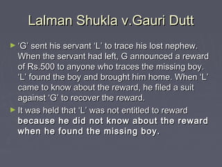 Lalman Shukla v.Gauri DuttLalman Shukla v.Gauri Dutt
► ‘‘G’ sent his servant ‘L’ to trace his lost nephew.G’ sent his servant ‘L’ to trace his lost nephew.
When the servant had left, G announced a rewardWhen the servant had left, G announced a reward
of Rs.500 to anyone who traces the missing boy.of Rs.500 to anyone who traces the missing boy.
‘L’ found the boy and brought him home. When ‘L’‘L’ found the boy and brought him home. When ‘L’
came to know about the reward, he filed a suitcame to know about the reward, he filed a suit
against ‘G’ to recover the reward.against ‘G’ to recover the reward.
► It was held that ‘L’ was not entitled to rewardIt was held that ‘L’ was not entitled to reward
because he did not know about the rewardbecause he did not know about the reward
when he found the missing boy.when he found the missing boy.
 