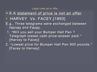 Legal rules as to offerLegal rules as to offer…………....
► 6.A6.A statement of price is not an offerstatement of price is not an offer ..
► HARVEY Vs. FACEY,[1893]HARVEY Vs. FACEY,[1893]
E.g., Three telegrams were exchanged betweenE.g., Three telegrams were exchanged between
HarveyHarvey andand FaceyFacey..
1.1. ““Will you sell your Bumper Hall Pen ?Will you sell your Bumper Hall Pen ?
Telegraph lowest cash price-answer paid.Telegraph lowest cash price-answer paid. ””
[Harvey to Facey][Harvey to Facey]
2.2. ““Lowest price for Bumper Hall Pen 900 pounds.Lowest price for Bumper Hall Pen 900 pounds. ””
[Facey to Harvey][Facey to Harvey]
 