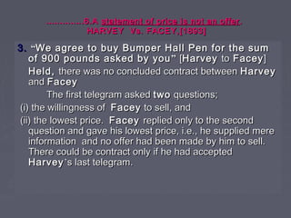 ……………………..6.A..6.A statement of price is not an offerstatement of price is not an offer ..
HARVEY Vs. FACEY,[1893]HARVEY Vs. FACEY,[1893]
3.3. ““We agree to buy Bumper Hall Pen for the sumWe agree to buy Bumper Hall Pen for the sum
of 900 pounds asked by youof 900 pounds asked by you”” [[HarveyHarvey toto FaceyFacey]]
Held,Held, there was no concluded contract betweenthere was no concluded contract between HarveyHarvey
andand FaceyFacey
The first telegram askedThe first telegram asked twotwo questions;questions;
(i) the willingness of(i) the willingness of FaceyFacey to sell, andto sell, and
(ii) the lowest price.(ii) the lowest price. FaceyFacey replied only to the secondreplied only to the second
question and gave his lowest price, i.e., he supplied merequestion and gave his lowest price, i.e., he supplied mere
information and no offer had been made by him to sell.information and no offer had been made by him to sell.
There could be contract only if he had acceptedThere could be contract only if he had accepted
HarveyHarvey’’s last telegram.s last telegram.
 