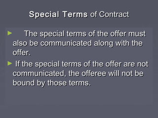 Special TermsSpecial Terms of Contractof Contract
► The special terms of the offer mustThe special terms of the offer must
also be communicated along with thealso be communicated along with the
offer.offer.
► If the special terms of the offer are notIf the special terms of the offer are not
communicated, the offeree will not becommunicated, the offeree will not be
bound by those terms.bound by those terms.
 
