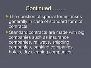 Continued……..Continued……..
►The question of special terms arisesThe question of special terms arises
generally in case of standard form ofgenerally in case of standard form of
contracts.contracts.
►Standard contracts are made with bigStandard contracts are made with big
companies such as insurancecompanies such as insurance
companies, railways, shippingcompanies, railways, shipping
companies, banking companies,companies, banking companies,
hotels, dry cleaning companieshotels, dry cleaning companies..
 