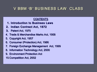 V BBMV BBM ‘‘BB’’ BUSINESS LAW CLASSBUSINESS LAW CLASS
CONTENTSCONTENTS
1. Introduction to Business Laws1. Introduction to Business Laws
2. Indian Contract Act, 18722. Indian Contract Act, 1872
3.3. Patent Act, 1970Patent Act, 1970
4. Trade & Merchandise Marks Act, 19584. Trade & Merchandise Marks Act, 1958
5. Copyright Act, 19575. Copyright Act, 1957
6. Consumer (Protection) Act, 19866. Consumer (Protection) Act, 1986
7. Foreign Exchange Management Act, 19997. Foreign Exchange Management Act, 1999
8. Information Technology Act, 20008. Information Technology Act, 2000
9. Environment Protection Act9. Environment Protection Act
10.Competition Act, 200210.Competition Act, 2002
 