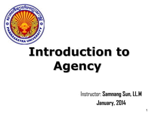 1
Introduction toIntroduction to
AgencyAgency
Instructor: Samnang Sun, LL.M
January, 2014
 