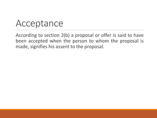 Acceptance
According to section 2(b) a proposal or offer is said to have
been accepted when the person to whom the proposal is
made, signifies his assent to the proposal.
 