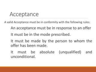 Acceptance
A valid Acceptance must be in conformity with the following rules:
An acceptance must be in response to an offer
It must be in the mode prescribed.
It must be made by the person to whom the
offer has been made.
It must be absolute (unqualified) and
unconditional.
 