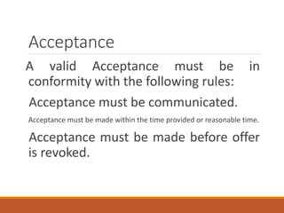 Acceptance
A valid Acceptance must be in
conformity with the following rules:
Acceptance must be communicated.
Acceptance must be made within the time provided or reasonable time.
Acceptance must be made before offer
is revoked.
 