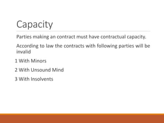 Capacity
Parties making an contract must have contractual capacity.
According to law the contracts with following parties will be
invalid
1 With Minors
2 With Unsound Mind
3 With Insolvents
 