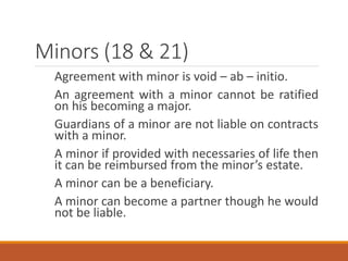 Minors (18 & 21)
Agreement with minor is void – ab – initio.
An agreement with a minor cannot be ratified
on his becoming a major.
Guardians of a minor are not liable on contracts
with a minor.
A minor if provided with necessaries of life then
it can be reimbursed from the minor’s estate.
A minor can be a beneficiary.
A minor can become a partner though he would
not be liable.
 