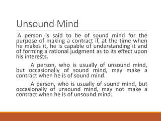 Unsound Mind
A person is said to be of sound mind for the
purpose of making a contract if, at the time when
he makes it, he is capable of understanding it and
of forming a rational judgment as to its effect upon
his interests.
A person, who is usually of unsound mind,
but occasionally of sound mind, may make a
contract when he is of sound mind.
A person, who is usually of sound mind, but
occasionally of unsound mind, may not make a
contract when he is of unsound mind.
 