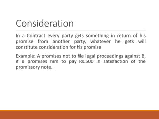 Consideration
In a Contract every party gets something in return of his
promise from another party, whatever he gets will
constitute consideration for his promise
Example: A promises not to file legal proceedings against B,
if B promises him to pay Rs.500 in satisfaction of the
promissory note.
 