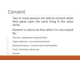 Consent
Two or more persons are said to consent when
they agree upon the same thing in the same
sense.
Consent is said to be free when it is not caused
by:
1. Coercion : application of physical force
2. Undue Influence : use of mental pressure
3. Misrepresentation : innocent false representation
4. Fraud : Cheating or deceiving
5. Mistake
 
