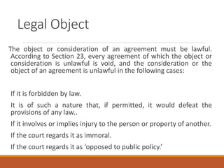Legal Object
The object or consideration of an agreement must be lawful.
According to Section 23, every agreement of which the object or
consideration is unlawful is void, and the consideration or the
object of an agreement is unlawful in the following cases:
If it is forbidden by law.
It is of such a nature that, if permitted, it would defeat the
provisions of any law..
If it involves or implies injury to the person or property of another.
If the court regards it as immoral.
If the court regards it as ‘opposed to public policy.’
 