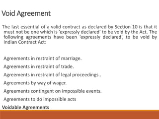 Void Agreement
The last essential of a valid contract as declared by Section 10 is that it
must not be one which is ‘expressly declared’ to be void by the Act. The
following agreements have been ‘expressly declared’, to be void by
Indian Contract Act:
Agreements in restraint of marriage.
Agreements in restraint of trade.
Agreements in restraint of legal proceedings..
Agreements by way of wager.
Agreements contingent on impossible events.
Agreements to do impossible acts
Voidable Agreements
 