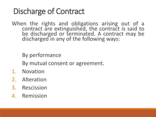 Discharge of Contract
When the rights and obligations arising out of a
contract are extinguished, the contract is said to
be discharged or terminated. A contract may be
discharged in any of the following ways:
By performance
By mutual consent or agreement.
1. Novation
2. Alteration
3. Rescission
4. Remission
 