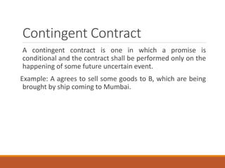 Contingent Contract
A contingent contract is one in which a promise is
conditional and the contract shall be performed only on the
happening of some future uncertain event.
Example: A agrees to sell some goods to B, which are being
brought by ship coming to Mumbai.
 