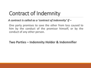 Contract of Indemnity
A contract is called as a ‘contract of indemnity’ if –
One party promises to save the other from loss caused to
him by the conduct of the promisor himself, or by the
conduct of any other person.
Two Parties – Indemnity Holder & Indemnifier
 