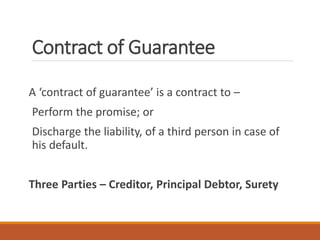 Contract of Guarantee
A ‘contract of guarantee’ is a contract to –
Perform the promise; or
Discharge the liability, of a third person in case of
his default.
Three Parties – Creditor, Principal Debtor, Surety
 