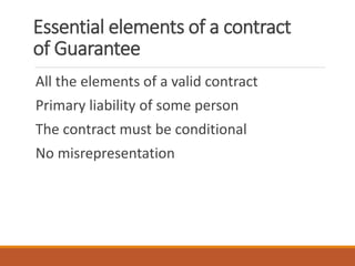 Essential elements of a contract
of Guarantee
All the elements of a valid contract
Primary liability of some person
The contract must be conditional
No misrepresentation
 