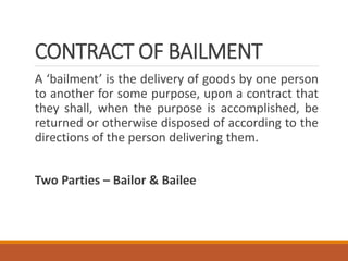 CONTRACT OF BAILMENT
A ‘bailment’ is the delivery of goods by one person
to another for some purpose, upon a contract that
they shall, when the purpose is accomplished, be
returned or otherwise disposed of according to the
directions of the person delivering them.
Two Parties – Bailor & Bailee
 