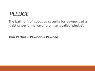 PLEDGE
The bailment of goods as security for payment of a
debt or performance of promise is called ‘pledge’.
Two Parties – Pawnor & Pawnee
 