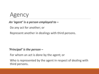 Agency
An ‘agent’ is a person employed to –
Do any act for another; or
Represent another in dealings with third persons.
‘Principal’ is the person –
For whom an act is done by the agent; or
Who is represented by the agent in respect of dealing with
third persons.
 