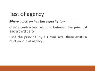 Test of agency
Where a person has the capacity to –
Create contractual relations between the principal
and a third party;
Bind the principal by his own acts, there exists a
relationship of agency.
 