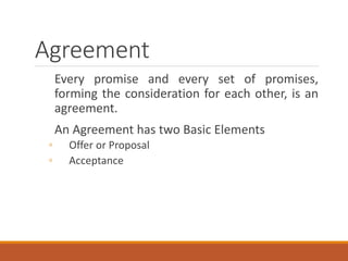 Agreement
Every promise and every set of promises,
forming the consideration for each other, is an
agreement.
An Agreement has two Basic Elements
◦ Offer or Proposal
◦ Acceptance
 