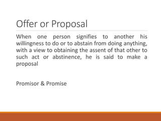 Offer or Proposal
When one person signifies to another his
willingness to do or to abstain from doing anything,
with a view to obtaining the assent of that other to
such act or abstinence, he is said to make a
proposal
Promisor & Promise
 