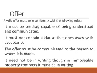 Offer
A valid offer must be in conformity with the following rules:
It must be precise; capable of being understood
and communicated.
It must not contain a clause that does away with
acceptance.
The offer must be communicated to the person to
whom it is made.
It need not be in writing though in immoveable
property contracts it must be in writing.
 