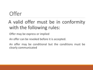 Offer
A valid offer must be in conformity
with the following rules:
Offer may be express or implied
An offer can be revoked before it is accepted.
An offer may be conditional but the conditions must be
clearly communicated
 