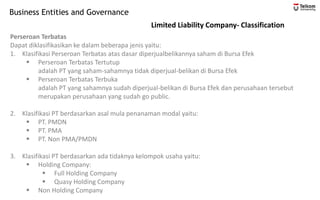 Business Entities and Governance
Limited Liability Company- Classification
Perseroan Terbatas
Dapat diklasifikasikan ke dalam beberapa jenis yaitu:
1. Klasifikasi Perseroan Terbatas atas dasar diperjualbelikannya saham di Bursa Efek
▪ Perseroan Terbatas Tertutup
adalah PT yang saham-sahamnya tidak diperjual-belikan di Bursa Efek
▪ Perseroan Terbatas Terbuka
adalah PT yang sahamnya sudah diperjual-belikan di Bursa Efek dan perusahaan tersebut
merupakan perusahaan yang sudah go public.
2. Klasifikasi PT berdasarkan asal mula penanaman modal yaitu:
▪ PT. PMDN
▪ PT. PMA
▪ PT. Non PMA/PMDN
3. Klasifikasi PT berdasarkan ada tidaknya kelompok usaha yaitu:
▪ Holding Company:
▪ Full Holding Company
▪ Quasy Holding Company
▪ Non Holding Company
 