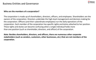 Business Entities and Governance
Who are the members of a corporation?
The corporation is made up of shareholders, directors, officers, and employees. Shareholders are the
owners of the corporation. Directors undertake the high-level management and decision-making for
the corporation. Officers (and their subordinate employees) run the daily operations of the
corporation. Each member of the corporation has specific rights and duties attached to her position.
These rights and duties can become confusing when a single individual holds more
than one position (such as shareholder, directors, and officer) of the corporation.
Note: Besides shareholders, directors, and officers, there are numerous other corporate
stakeholders (such as vendors, customers, other businesses, etc.) that are not members of the
corporation.
 