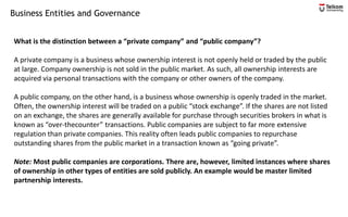 Business Entities and Governance
What is the distinction between a “private company” and “public company”?
A private company is a business whose ownership interest is not openly held or traded by the public
at large. Company ownership is not sold in the public market. As such, all ownership interests are
acquired via personal transactions with the company or other owners of the company.
A public company, on the other hand, is a business whose ownership is openly traded in the market.
Often, the ownership interest will be traded on a public “stock exchange”. If the shares are not listed
on an exchange, the shares are generally available for purchase through securities brokers in what is
known as “over-thecounter” transactions. Public companies are subject to far more extensive
regulation than private companies. This reality often leads public companies to repurchase
outstanding shares from the public market in a transaction known as “going private”.
Note: Most public companies are corporations. There are, however, limited instances where shares
of ownership in other types of entities are sold publicly. An example would be master limited
partnership interests.
 