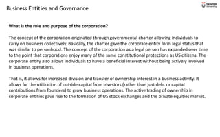 Business Entities and Governance
What is the role and purpose of the corporation?
The concept of the corporation originated through governmental charter allowing individuals to
carry on business collectively. Basically, the charter gave the corporate entity form legal status that
was similar to personhood. The concept of the corporation as a legal person has expanded over time
to the point that corporations enjoy many of the same constitutional protections as US citizens. The
corporate entity also allows individuals to have a beneficial interest without being actively involved
in business operations.
That is, it allows for increased division and transfer of ownership interest in a business activity. It
allows for the utilization of outside capital from investors (rather than just debt or capital
contributions from founders) to grow business operations. The active trading of ownership in
corporate entities gave rise to the formation of US stock exchanges and the private equities market.
 