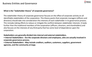 Business Entities and Governance
What is the “stakeholder theory” of corporate governance?
The stakeholder theory of corporate governance focuses on the effect of corporate activity on all
identifiable stakeholders of the corporation. This theory posits that corporate managers (officers and
directors) should take into consideration the interests of each stakeholder in its governance process.
This includes taking efforts to reduce or mitigate the conflicts between stakeholder interests. It looks
further than the traditional members of the corporation (officers, directors, and shareholders) and
also focuses on the interests of any third party that has some level of dependence upon the
corporation.
Stakeholders are generally divided into internal and external stakeholders.
• Internal Stakeholders - Are the corporate directors and employees, who are actually involved in
corporate governance process.
• External Stakeholders - May include creditors, auditors, customers, suppliers, government
agencies, and the community at large.
 