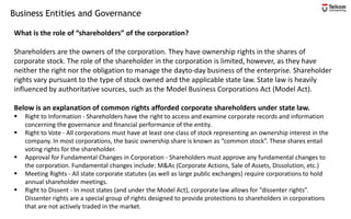 Business Entities and Governance
What is the role of “shareholders” of the corporation?
Shareholders are the owners of the corporation. They have ownership rights in the shares of
corporate stock. The role of the shareholder in the corporation is limited, however, as they have
neither the right nor the obligation to manage the dayto-day business of the enterprise. Shareholder
rights vary pursuant to the type of stock owned and the applicable state law. State law is heavily
influenced by authoritative sources, such as the Model Business Corporations Act (Model Act).
Below is an explanation of common rights afforded corporate shareholders under state law.
▪ Right to Information - Shareholders have the right to access and examine corporate records and information
concerning the governance and financial performance of the entity.
▪ Right to Vote - All corporations must have at least one class of stock representing an ownership interest in the
company. In most corporations, the basic ownership share is known as “common stock”. These shares entail
voting rights for the shareholder.
▪ Approval for Fundamental Changes in Corporation - Shareholders must approve any fundamental changes to
the corporation. Fundamental changes include: M&As (Corporate Actions, Sale of Assets, Dissolution, etc.)
▪ Meeting Rights - All state corporate statutes (as well as large public exchanges) require corporations to hold
annual shareholder meetings.
▪ Right to Dissent - In most states (and under the Model Act), corporate law allows for “dissenter rights”.
Dissenter rights are a special group of rights designed to provide protections to shareholders in corporations
that are not actively traded in the market.
 