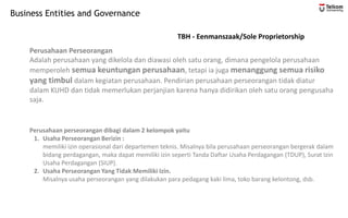 Business Entities and Governance
Perusahaan Perseorangan
Adalah perusahaan yang dikelola dan diawasi oleh satu orang, dimana pengelola perusahaan
memperoleh semua keuntungan perusahaan, tetapi ia juga menanggung semua risiko
yang timbul dalam kegiatan perusahaan. Pendirian perusahaan perseorangan tidak diatur
dalam KUHD dan tidak memerlukan perjanjian karena hanya didirikan oleh satu orang pengusaha
saja.
Perusahaan perseorangan dibagi dalam 2 kelompok yaitu
1. Usaha Perseorangan Berizin :
memiliki izin operasional dari departemen teknis. Misalnya bila perusahaan perseorangan bergerak dalam
bidang perdagangan, maka dapat memiliki izin seperti Tanda Daftar Usaha Perdagangan (TDUP), Surat Izin
Usaha Perdagangan (SIUP).
2. Usaha Perseorangan Yang Tidak Memiliki Izin.
Misalnya usaha perseorangan yang dilakukan para pedagang kaki lima, toko barang kelontong, dsb.
TBH - Eenmanszaak/Sole Proprietorship
 